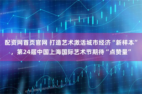配资网首页官网 打造艺术激活城市经济“新样本”，第24届中国上海国际艺术节期待“点赞量”