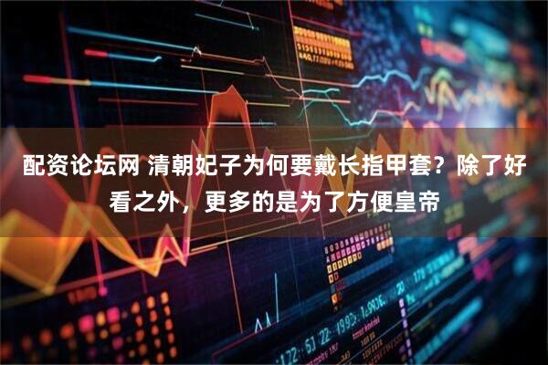 配资论坛网 清朝妃子为何要戴长指甲套？除了好看之外，更多的是为了方便皇帝