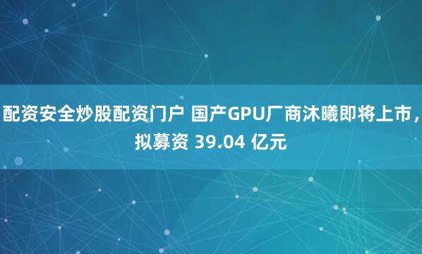 配资安全炒股配资门户 国产GPU厂商沐曦即将上市，拟募资 39.04 亿元