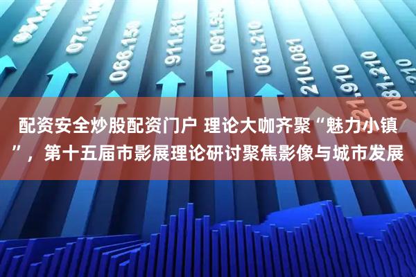配资安全炒股配资门户 理论大咖齐聚“魅力小镇”，第十五届市影展理论研讨聚焦影像与城市发展