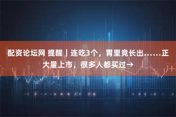配资论坛网 提醒｜连吃3个，胃里竟长出……正大量上市，很多人都买过→