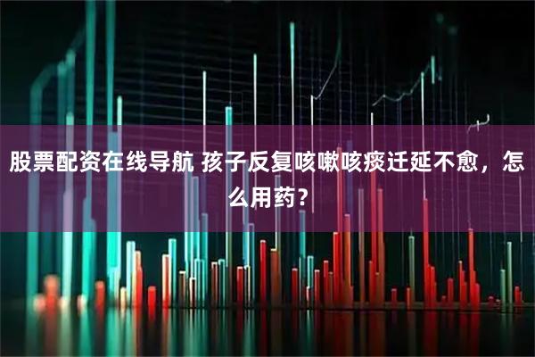 股票配资在线导航 孩子反复咳嗽咳痰迁延不愈，怎么用药？