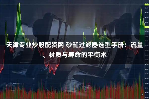 天津专业炒股配资网 砂缸过滤器选型手册：流量、材质与寿命的平衡术