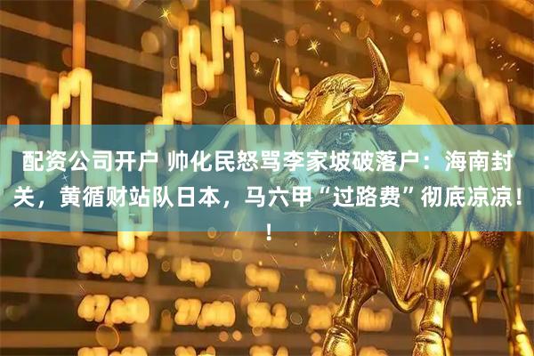 配资公司开户 帅化民怒骂李家坡破落户：海南封关，黄循财站队日本，马六甲“过路费”彻底凉凉！