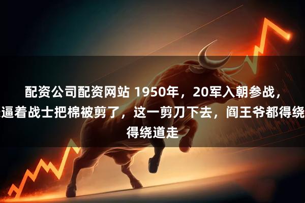配资公司配资网站 1950年，20军入朝参战，师长逼着战士把棉被剪了，这一剪刀下去，阎王爷都得绕道走