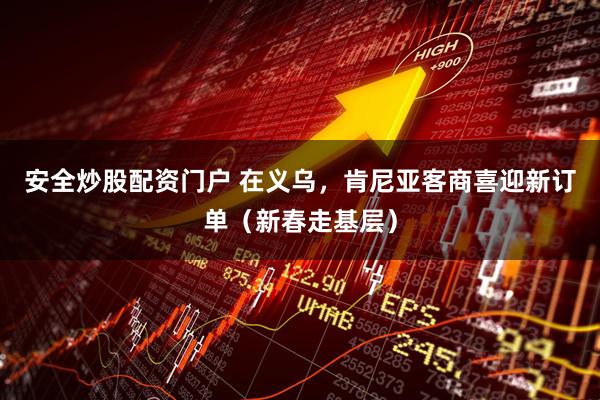 安全炒股配资门户 在义乌，肯尼亚客商喜迎新订单（新春走基层）