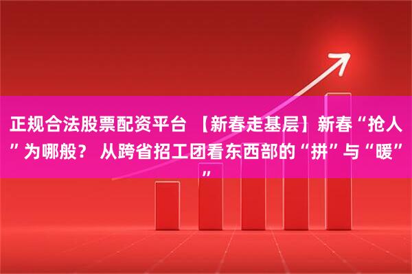 正规合法股票配资平台 【新春走基层】新春“抢人”为哪般？ 从跨省招工团看东西部的“拼”与“暖”