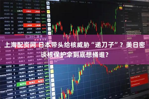 上海配资网 日本带头给核威胁“递刀子”？美日密谈核保护伞到底想捅谁？