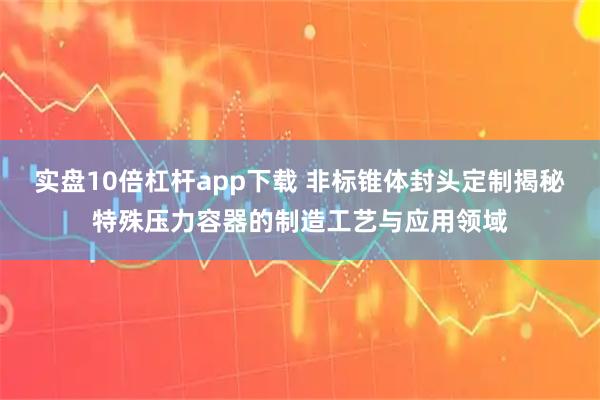 实盘10倍杠杆app下载 非标锥体封头定制揭秘特殊压力容器的制造工艺与应用领域