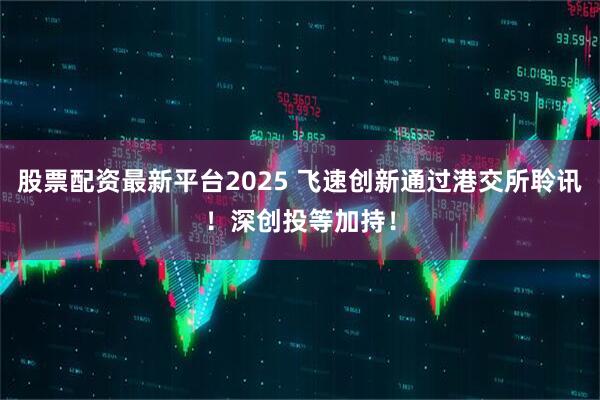股票配资最新平台2025 飞速创新通过港交所聆讯！深创投等加持！